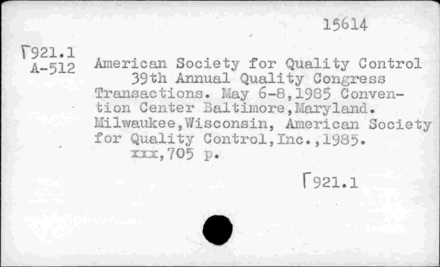 ﻿15614
F921.1
A-512
American Society for Quality Control 39th Annual Quality Congress
Transactions. May 6-8,1985 Convention Center Baltimore»Maryland.
Milwaukee,Wisconsin, American Society for Quality Control,Inc.,1985.
xxx,705 p.
f921.1